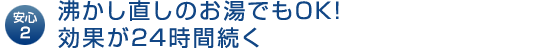 安心2｜沸かし直しのお湯でもOK!効果が24時間続く