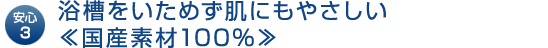 安心3｜浴槽をいためず肌にもやさしい≪国産素材100％≫